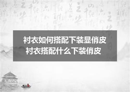 衬衣如何搭配下装显俏皮 衬衣搭配什么下装俏皮