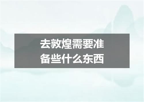 去敦煌需要准备些什么东西
