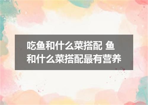 吃鱼和什么菜搭配 鱼和什么菜搭配最有营养