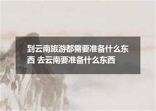 到云南旅游都需要准备什么东西 去云南要准备什么东西