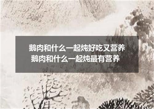 鹅肉和什么一起炖好吃又营养 鹅肉和什么一起炖最有营养