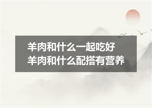 羊肉和什么一起吃好 羊肉和什么配搭有营养