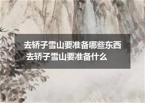 去轿子雪山要准备哪些东西 去轿子雪山要准备什么