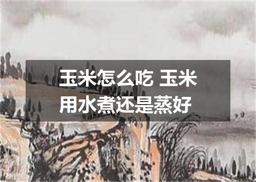 玉米怎么吃 玉米用水煮还是蒸好