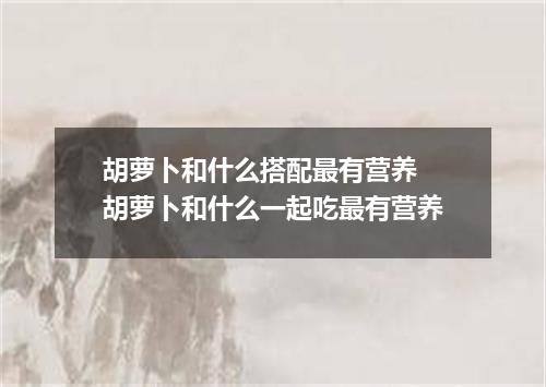 胡萝卜和什么搭配最有营养 胡萝卜和什么一起吃最有营养