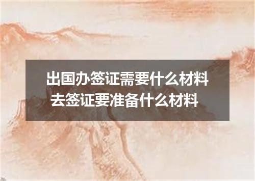 出国办签证需要什么材料 去签证要准备什么材料