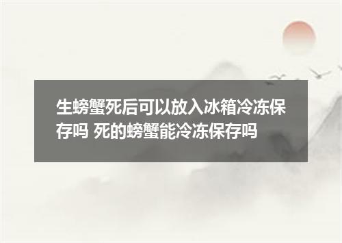 生螃蟹死后可以放入冰箱冷冻保存吗 死的螃蟹能冷冻保存吗