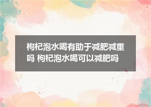 枸杞泡水喝有助于减肥减重吗 枸杞泡水喝可以减肥吗