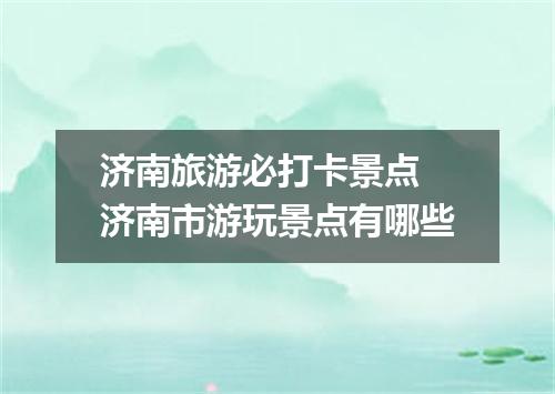 济南旅游必打卡景点 济南市游玩景点有哪些