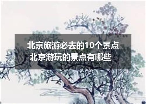 北京旅游必去的10个景点 北京游玩的景点有哪些