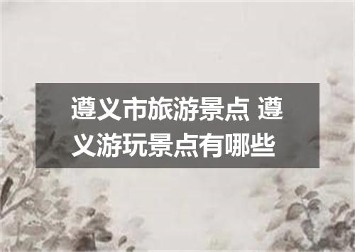 遵义市旅游景点 遵义游玩景点有哪些