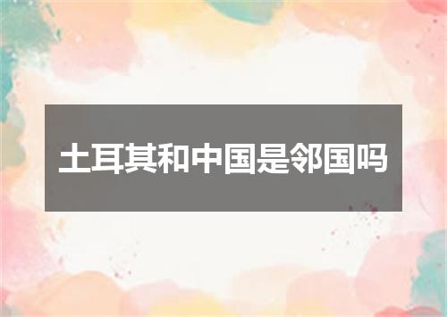 土耳其和中国是邻国吗