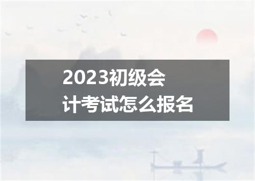 2023初级会计考试怎么报名