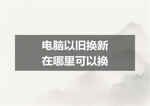 电脑以旧换新在哪里可以换