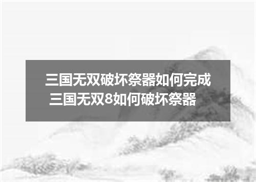 三国无双破坏祭器如何完成 三国无双8如何破坏祭器