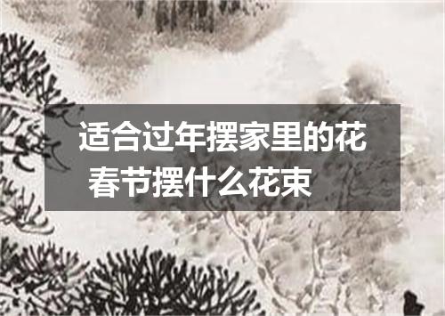 适合过年摆家里的花 春节摆什么花束