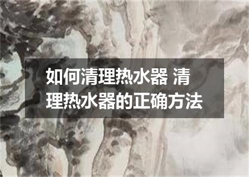 如何清理热水器 清理热水器的正确方法