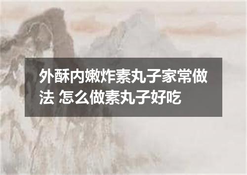 外酥内嫩炸素丸子家常做法 怎么做素丸子好吃