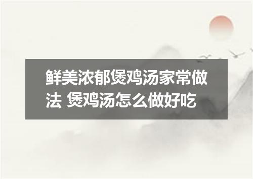 鲜美浓郁煲鸡汤家常做法 煲鸡汤怎么做好吃