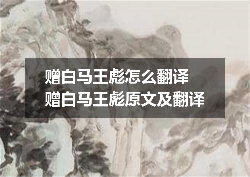 赠白马王彪怎么翻译 赠白马王彪原文及翻译