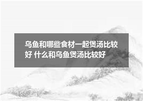 乌鱼和哪些食材一起煲汤比较好 什么和乌鱼煲汤比较好