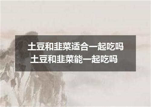 土豆和韭菜适合一起吃吗 土豆和韭菜能一起吃吗