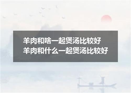 羊肉和啥一起煲汤比较好 羊肉和什么一起煲汤比较好