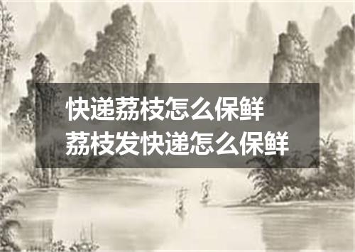 快递荔枝怎么保鲜 荔枝发快递怎么保鲜