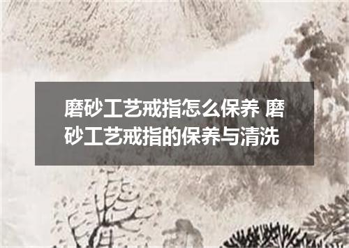 磨砂工艺戒指怎么保养 磨砂工艺戒指的保养与清洗