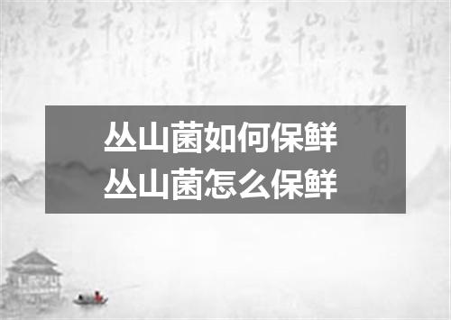 丛山菌如何保鲜 丛山菌怎么保鲜