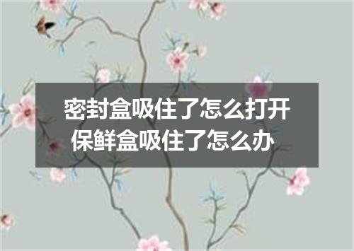 密封盒吸住了怎么打开 保鲜盒吸住了怎么办