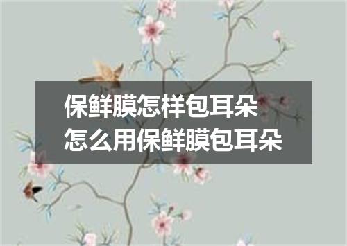 保鲜膜怎样包耳朵 怎么用保鲜膜包耳朵