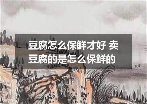 豆腐怎么保鲜才好 卖豆腐的是怎么保鲜的