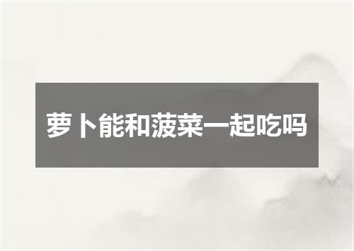 萝卜能和菠菜一起吃吗