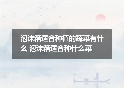 泡沫箱适合种植的蔬菜有什么 泡沫箱适合种什么菜