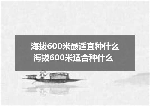 海拔600米最适宜种什么 海拔600米适合种什么