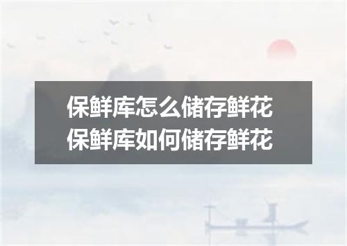 保鲜库怎么储存鲜花 保鲜库如何储存鲜花