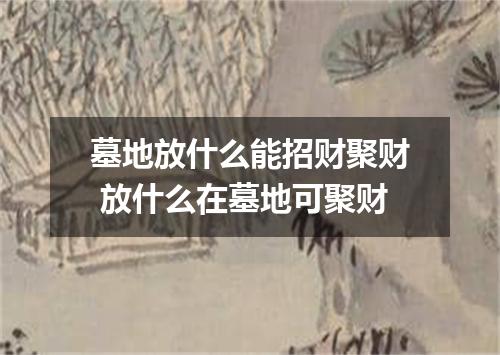 墓地放什么能招财聚财 放什么在墓地可聚财