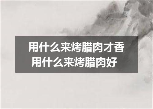 用什么来烤腊肉才香 用什么来烤腊肉好