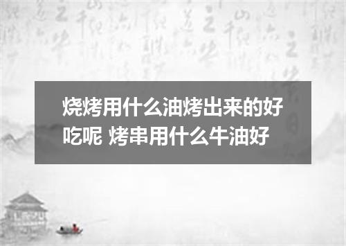 烧烤用什么油烤出来的好吃呢 烤串用什么牛油好