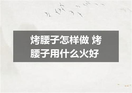 烤腰子怎样做 烤腰子用什么火好