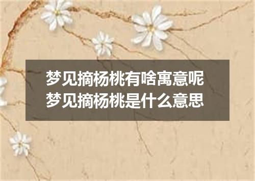 梦见摘杨桃有啥寓意呢 梦见摘杨桃是什么意思