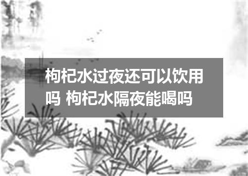 枸杞水过夜还可以饮用吗 枸杞水隔夜能喝吗