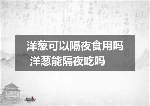 洋葱可以隔夜食用吗 洋葱能隔夜吃吗