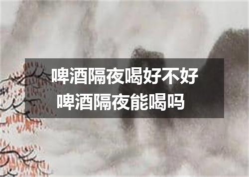 啤酒隔夜喝好不好 啤酒隔夜能喝吗