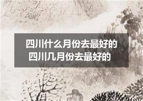 四川什么月份去最好的 四川几月份去最好的
