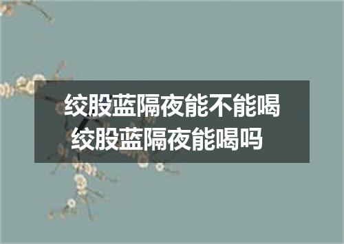 绞股蓝隔夜能不能喝 绞股蓝隔夜能喝吗
