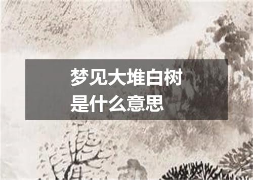 梦见大堆白树是什么意思