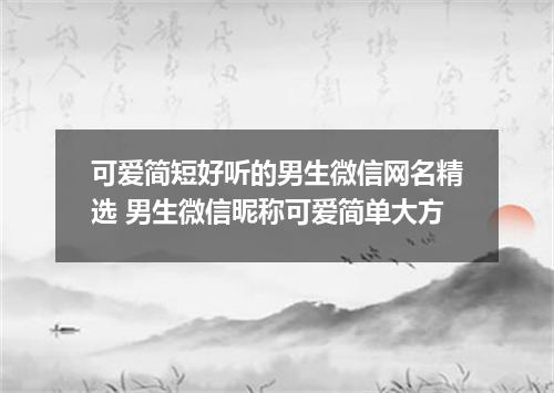 可爱简短好听的男生微信网名精选 男生微信昵称可爱简单大方