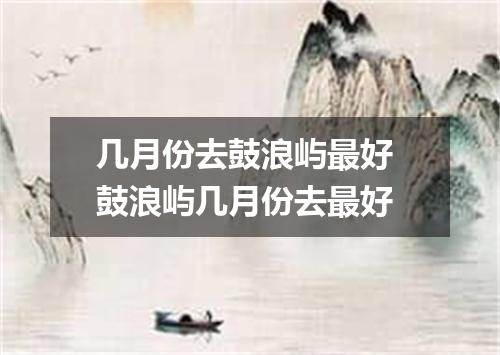 几月份去鼓浪屿最好 鼓浪屿几月份去最好